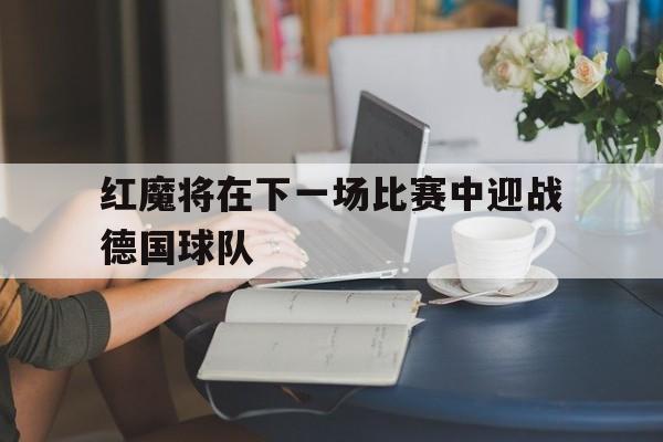 半岛体育-红魔将在下一场比赛中迎战德国球队的是谁